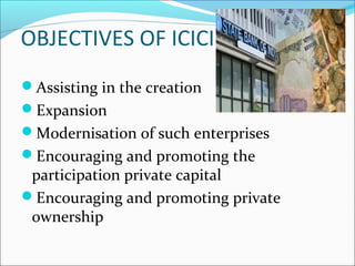 OBJECTIVES OF ICICI
Assisting in the creation
Expansion
Modernisation of such enterprises
Encouraging and promoting the
 participation private capital
Encouraging and promoting private
 ownership
 