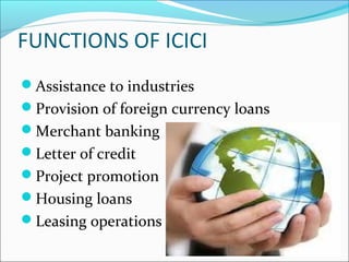 FUNCTIONS OF ICICI
Assistance to industries
Provision of foreign currency loans
Merchant banking
Letter of credit
Project promotion
Housing loans
Leasing operations
 