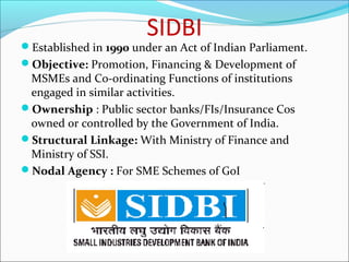 SIDBI
Established in 1990 under an Act of Indian Parliament.
Objective: Promotion, Financing & Development of
 MSMEs and Co-ordinating Functions of institutions
 engaged in similar activities.
Ownership : Public sector banks/FIs/Insurance Cos
 owned or controlled by the Government of India.
Structural Linkage: With Ministry of Finance and
 Ministry of SSI.
Nodal Agency : For SME Schemes of GoI
 
