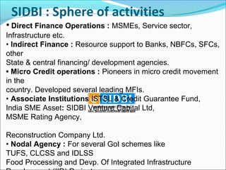SIDBI : Sphere of activities
• Direct Finance Operations : MSMEs, Service sector,
Infrastructure etc.
• Indirect Finance : Resource support to Banks, NBFCs, SFCs,
other
State & central financing/ development agencies.
• Micro Credit operations : Pioneers in micro credit movement
in the
country. Developed several leading MFIs.
• Associate Institutions ISTSL & Credit Guarantee Fund,
India SME Asset: SIDBI Venture Capital Ltd,
MSME Rating Agency,

Reconstruction Company Ltd.
• Nodal Agency : For several GoI schemes like
TUFS, CLCSS and IDLSS
Food Processing and Devp. Of Integrated Infrastructure
 