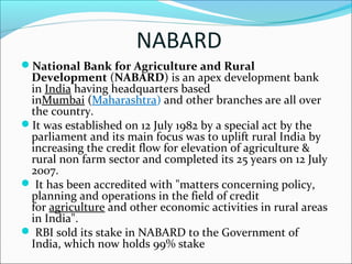 NABARD
National Bank for Agriculture and Rural
 Development (NABARD) is an apex development bank 
 in India having headquarters based 
 inMumbai (Maharashtra) and other branches are all over 
 the country.
It was established on 12 July 1982 by a special act by the 
 parliament and its main focus was to uplift rural India by 
 increasing the credit flow for elevation of agriculture & 
 rural non farm sector and completed its 25 years on 12 July 
 2007.
 It has been accredited with "matters concerning policy, 
 planning and operations in the field of credit 
 for agriculture and other economic activities in rural areas 
 in India".
 RBI sold its stake in NABARD to the Government of 
 India, which now holds 99% stake
 