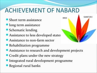 ACHIEVEMENT OF NABARD
Short term assistance
long term assistance
Schematic lending
Assistance to less developed states
Assistance to non-farm sector
Rehabilitation programme
Assistance to research and development projects
Credit plans under the new strategy
Integrated rural development programme
Regional rural banks
 