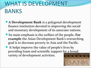 WHAT IS DEVELOPMENT
BANKS
A Development Bank is a polygonal development
 finance institution devoted to improving the social
 and monetary development of its associate nations.
Its main emphasis is the welfare of the people. For
 example the Asian Development Bank's overarching
 goal is to decrease poverty in Asia and the Pacific.
 It helps improve the value of people's lives by
 providing loans and scientific support for a broad
 variety of development activities.
 