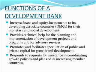 FUNCTIONS OF A
DEVELOPMENT BANK
 Increase loans and equity investments to its
 developing associate countries (DMCs) for their
 monetary and social development.
 Provides technical help for the planning and
 implementation of development projects and
 programs and for advisory services.
 Promotes and facilitates speculation of public and
 private capital for growth and development.
 Responds to requests for assistance in coordinating
 growth policies and plans of its increasing member
 countries.
 