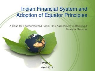 Indian Financial System and
     Adoption of Equator Principles
A Case for Environmental & Social Risk Assessment in Banking &
                                             Financial Services




                          PART 1
                         March 2013
 