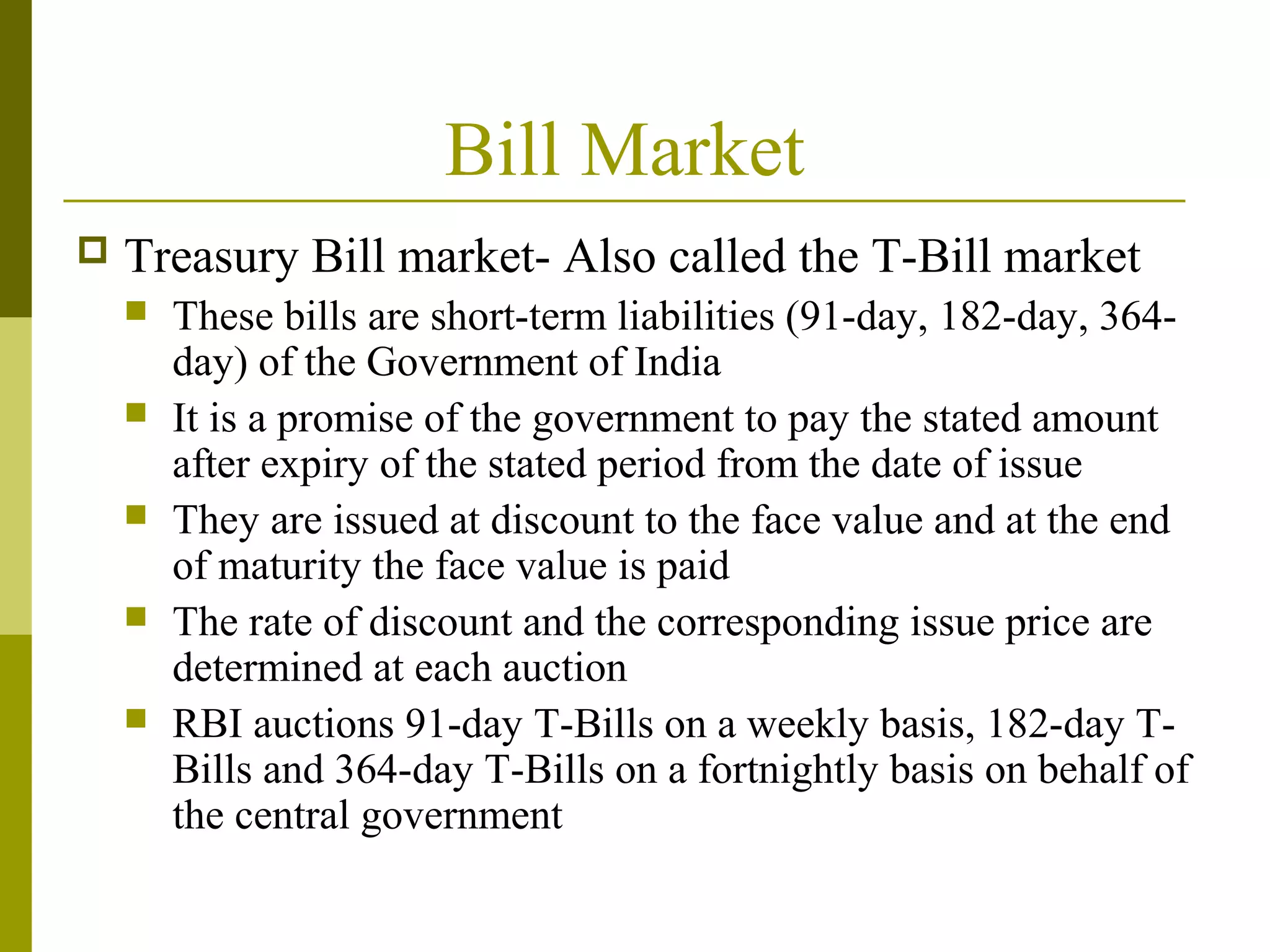 Bill Market
 Treasury Bill market- Also called the T-Bill market
 These bills are short-term liabilities (91-day, 182-day, 364-
day) of the Government of India
 It is a promise of the government to pay the stated amount
after expiry of the stated period from the date of issue
 They are issued at discount to the face value and at the end
of maturity the face value is paid
 The rate of discount and the corresponding issue price are
determined at each auction
 RBI auctions 91-day T-Bills on a weekly basis, 182-day T-
Bills and 364-day T-Bills on a fortnightly basis on behalf of
the central government
 