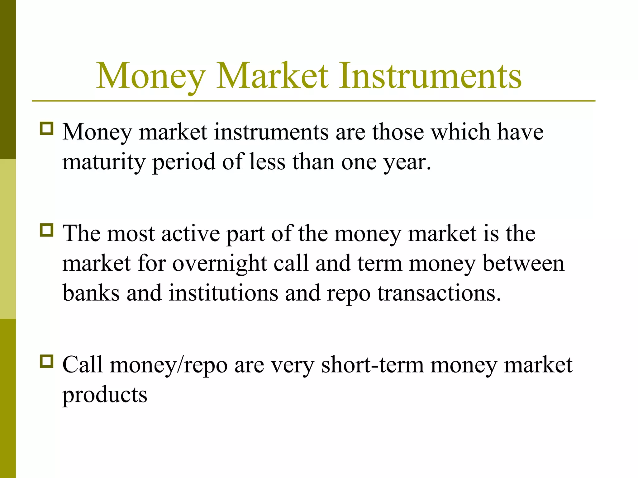 Money Market Instruments
 Money market instruments are those which have
maturity period of less than one year.
 The most active part of the money market is the
market for overnight call and term money between
banks and institutions and repo transactions.
 Call money/repo are very short-term money market
products
 