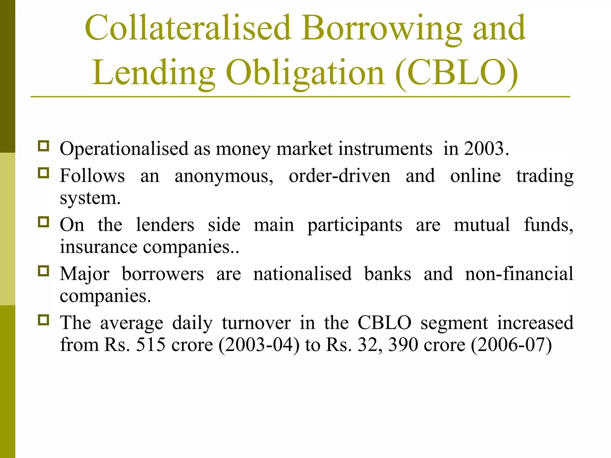 Collateralised Borrowing and
Lending Obligation (CBLO)
 Operationalised as money market instruments in 2003.
 Follows an anonymous, order-driven and online trading
system.
 On the lenders side main participants are mutual funds,
insurance companies..
 Major borrowers are nationalised banks and non-financial
companies.
 The average daily turnover in the CBLO segment increased
from Rs. 515 crore (2003-04) to Rs. 32, 390 crore (2006-07)
 