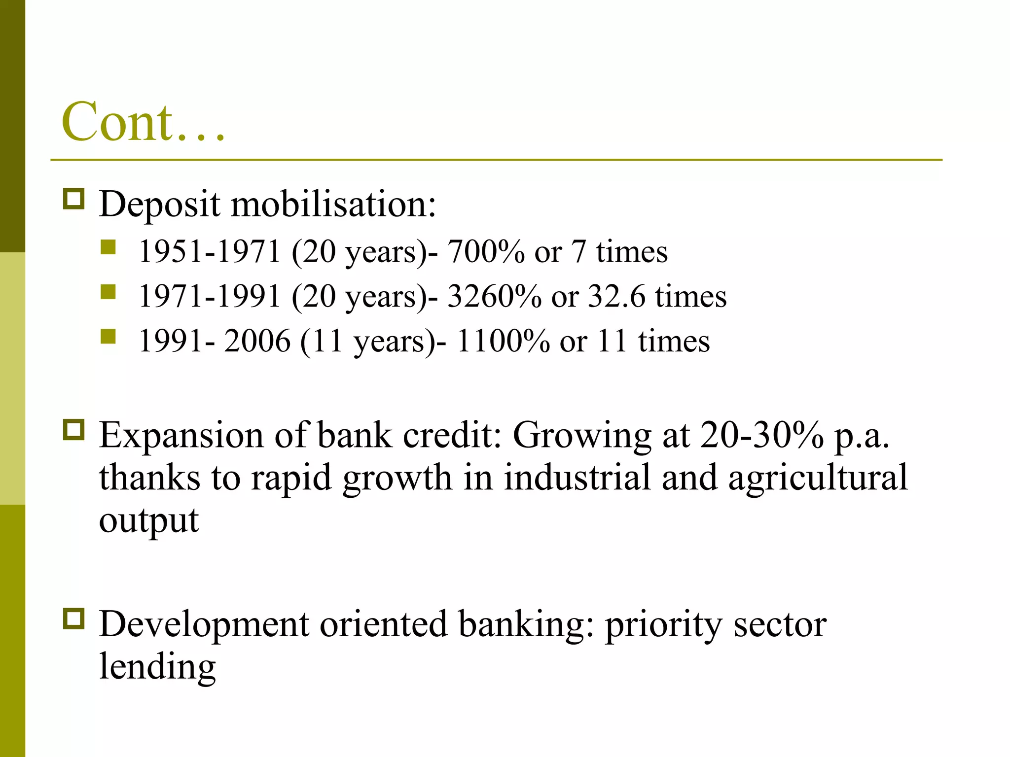 Cont…
 Deposit mobilisation:
 1951-1971 (20 years)- 700% or 7 times
 1971-1991 (20 years)- 3260% or 32.6 times
 1991- 2006 (11 years)- 1100% or 11 times
 Expansion of bank credit: Growing at 20-30% p.a.
thanks to rapid growth in industrial and agricultural
output
 Development oriented banking: priority sector
lending
 