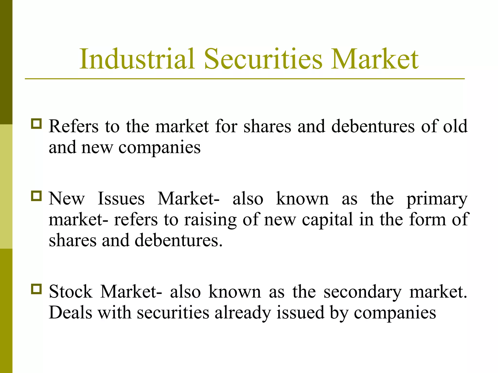 Industrial Securities Market
 Refers to the market for shares and debentures of old
and new companies
 New Issues Market- also known as the primary
market- refers to raising of new capital in the form of
shares and debentures.
 Stock Market- also known as the secondary market.
Deals with securities already issued by companies
 