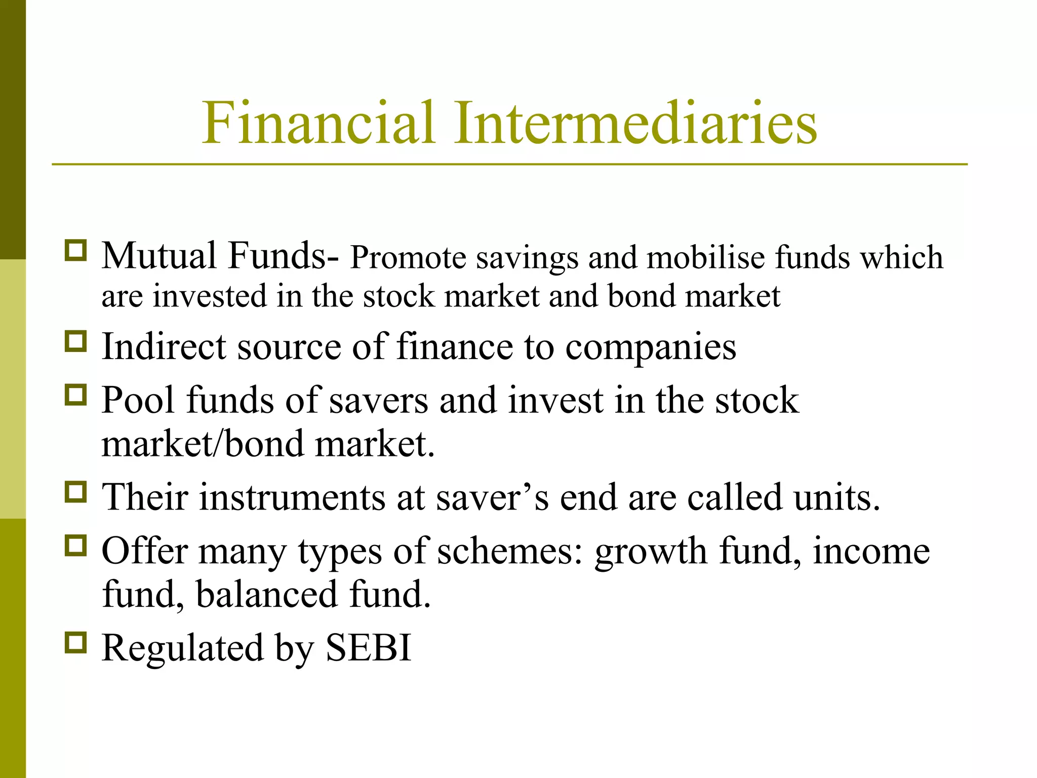 Financial Intermediaries
 Mutual Funds- Promote savings and mobilise funds which
are invested in the stock market and bond market
 Indirect source of finance to companies
 Pool funds of savers and invest in the stock
market/bond market.
 Their instruments at saver’s end are called units.
 Offer many types of schemes: growth fund, income
fund, balanced fund.
 Regulated by SEBI
 