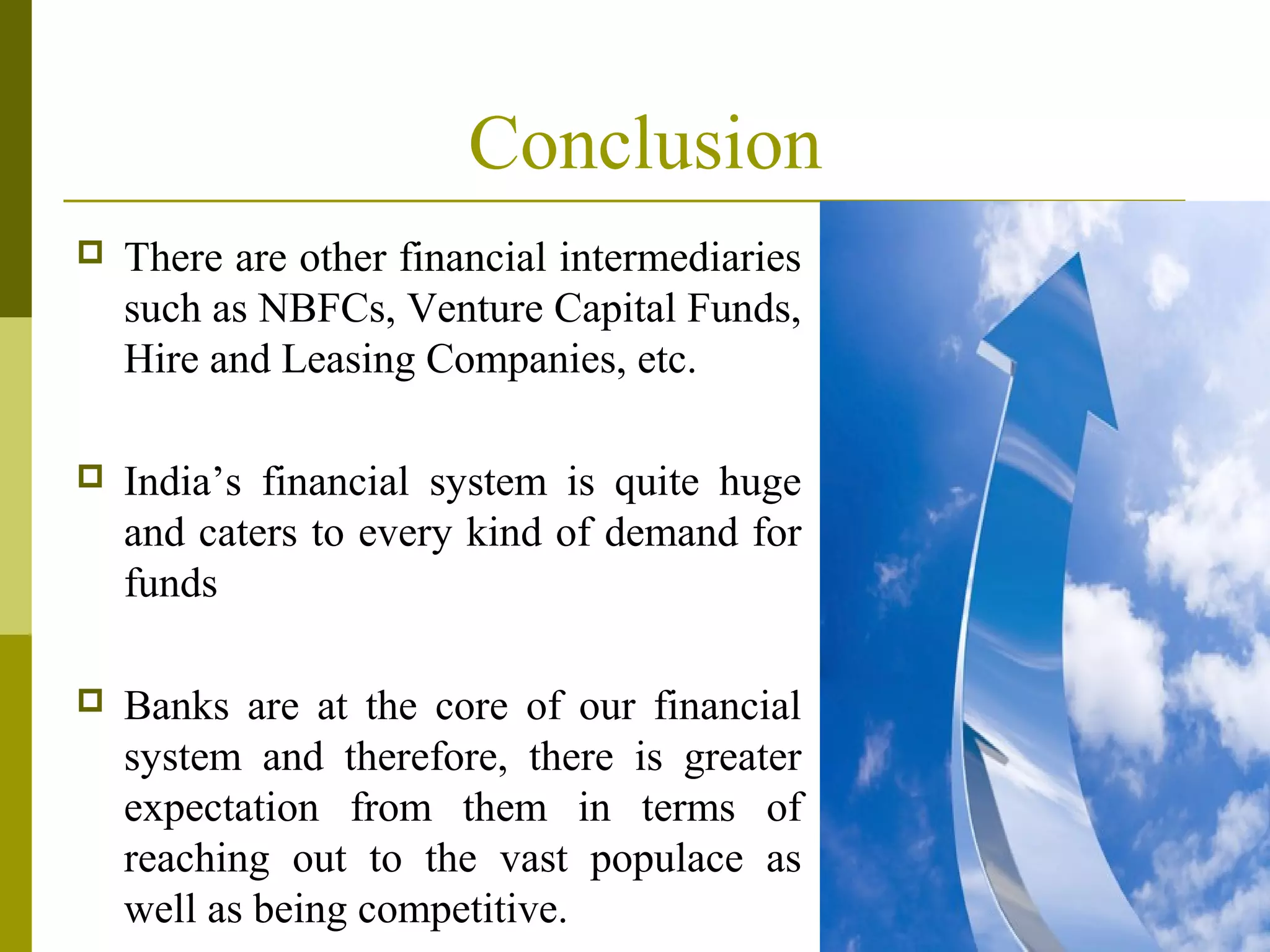 Conclusion
 There are other financial intermediaries
such as NBFCs, Venture Capital Funds,
Hire and Leasing Companies, etc.
 India’s financial system is quite huge
and caters to every kind of demand for
funds
 Banks are at the core of our financial
system and therefore, there is greater
expectation from them in terms of
reaching out to the vast populace as
well as being competitive.
 