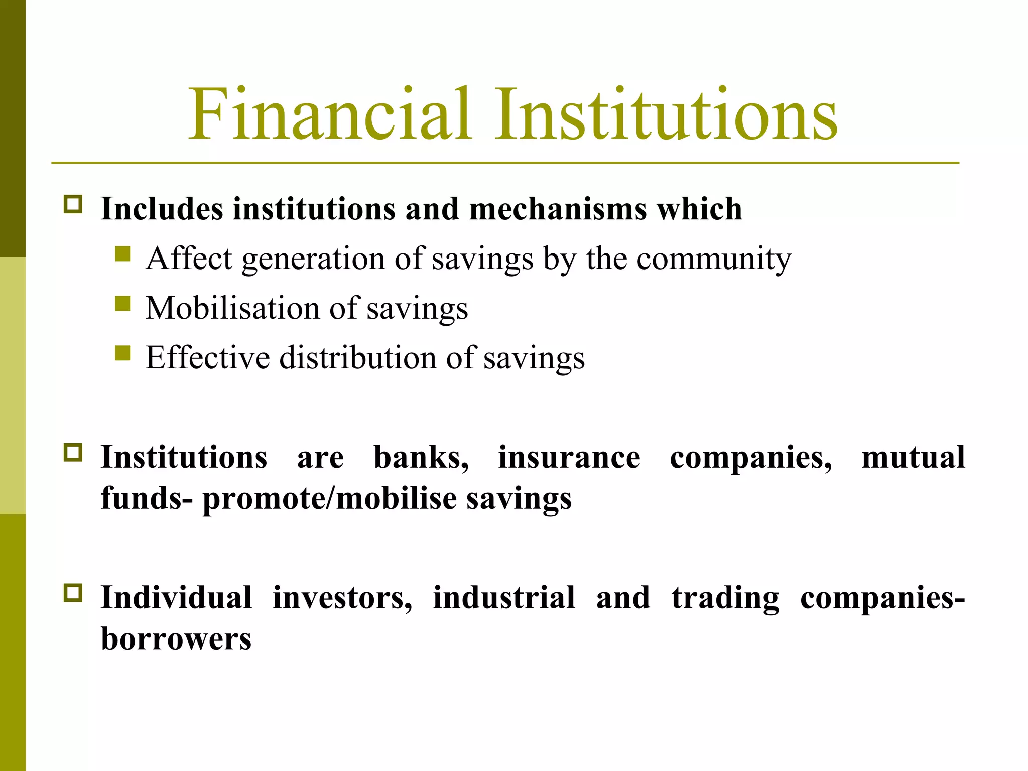 Financial Institutions
 Includes institutions and mechanisms which
 Affect generation of savings by the community
 Mobilisation of savings
 Effective distribution of savings
 Institutions are banks, insurance companies, mutual
funds- promote/mobilise savings
 Individual investors, industrial and trading companies-
borrowers
 