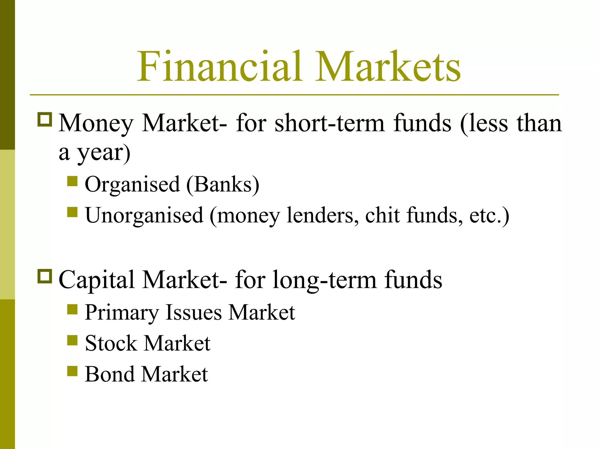 Financial Markets
 Money Market- for short-term funds (less than
a year)
 Organised (Banks)
 Unorganised (money lenders, chit funds, etc.)
 Capital Market- for long-term funds
 Primary Issues Market
 Stock Market
 Bond Market
 