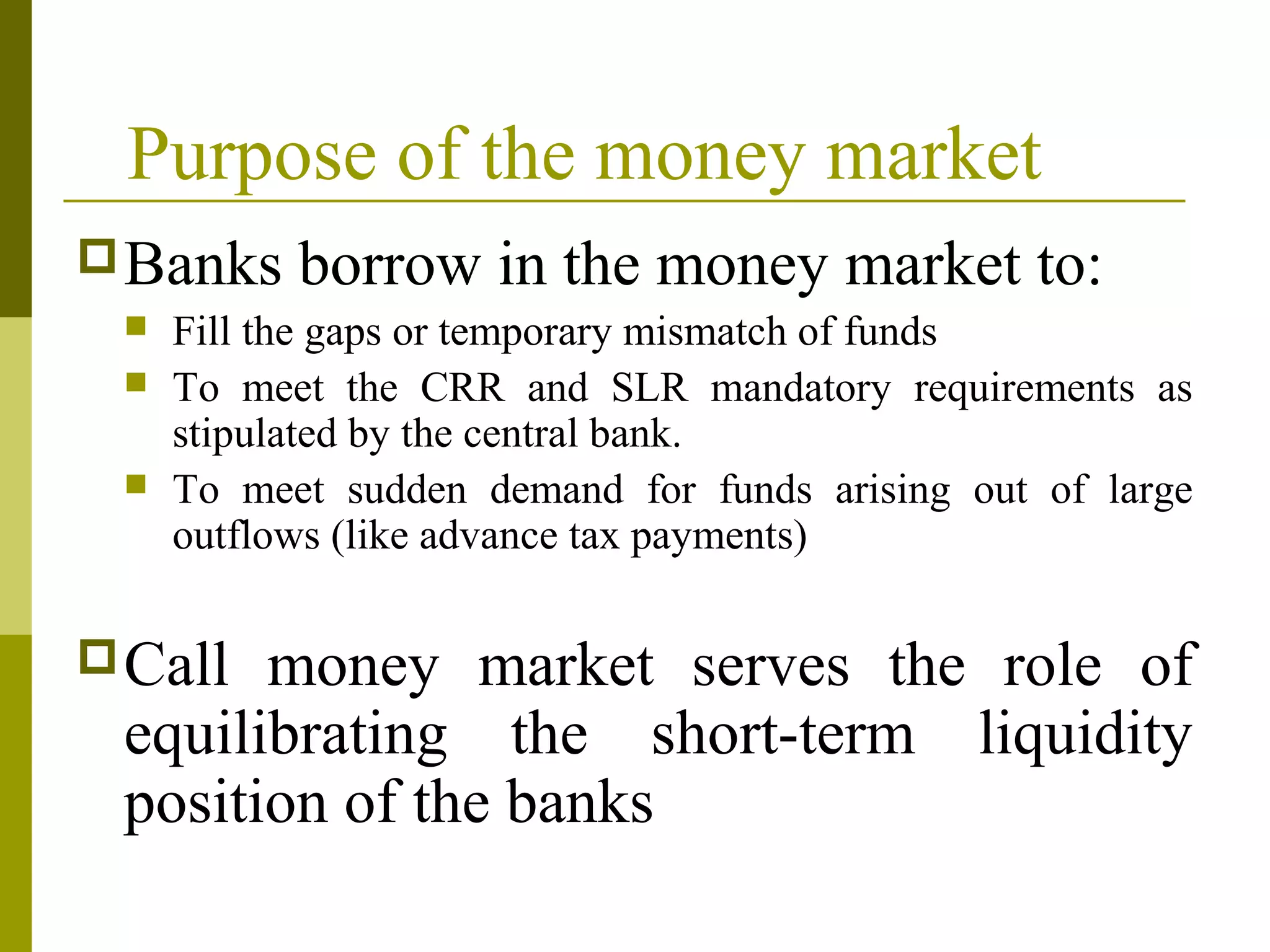 Purpose of the money market
Banks borrow in the money market to:
 Fill the gaps or temporary mismatch of funds
 To meet the CRR and SLR mandatory requirements as
stipulated by the central bank.
 To meet sudden demand for funds arising out of large
outflows (like advance tax payments)
Call money market serves the role of
equilibrating the short-term liquidity
position of the banks
 