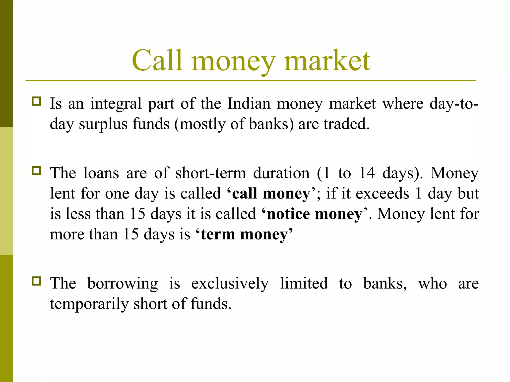 Call money market
 Is an integral part of the Indian money market where day-to-
day surplus funds (mostly of banks) are traded.
 The loans are of short-term duration (1 to 14 days). Money
lent for one day is called ‘call money’; if it exceeds 1 day but
is less than 15 days it is called ‘notice money’. Money lent for
more than 15 days is ‘term money’
 The borrowing is exclusively limited to banks, who are
temporarily short of funds.
 