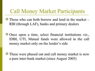 Call Money Market Participants
 Those who can both borrow and lend in the market –
RBI (through LAF), banks and primary dealers
 Once upon a time, select financial institutions viz.,
IDBI, UTI, Mutual funds were allowed in the call
money market only on the lender’s side
 These were phased out and call money market is now
a pure inter-bank market (since August 2005)
 