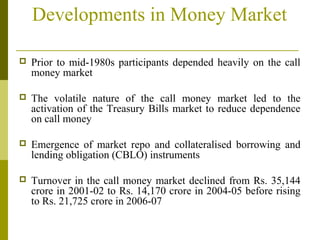 Developments in Money Market
 Prior to mid-1980s participants depended heavily on the call
money market
 The volatile nature of the call money market led to the
activation of the Treasury Bills market to reduce dependence
on call money
 Emergence of market repo and collateralised borrowing and
lending obligation (CBLO) instruments
 Turnover in the call money market declined from Rs. 35,144
crore in 2001-02 to Rs. 14,170 crore in 2004-05 before rising
to Rs. 21,725 crore in 2006-07
 
