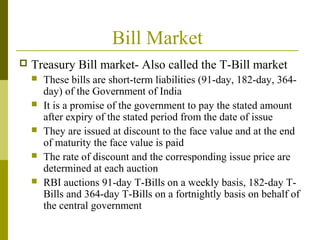 Bill Market
 Treasury Bill market- Also called the T-Bill market
 These bills are short-term liabilities (91-day, 182-day, 364-
day) of the Government of India
 It is a promise of the government to pay the stated amount
after expiry of the stated period from the date of issue
 They are issued at discount to the face value and at the end
of maturity the face value is paid
 The rate of discount and the corresponding issue price are
determined at each auction
 RBI auctions 91-day T-Bills on a weekly basis, 182-day T-
Bills and 364-day T-Bills on a fortnightly basis on behalf of
the central government
 
