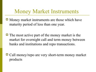 Money Market Instruments
 Money market instruments are those which have
maturity period of less than one year.
 The most active part of the money market is the
market for overnight call and term money between
banks and institutions and repo transactions.
 Call money/repo are very short-term money market
products
 