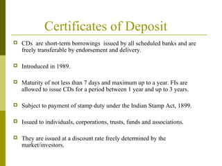 Certificates of Deposit
 CDs are short-term borrowings issued by all scheduled banks and are
freely transferable by endorsement and delivery.
 Introduced in 1989.
 Maturity of not less than 7 days and maximum up to a year. FIs are
allowed to issue CDs for a period between 1 year and up to 3 years.
 Subject to payment of stamp duty under the Indian Stamp Act, 1899.
 Issued to individuals, corporations, trusts, funds and associations.
 They are issued at a discount rate freely determined by the
market/investors.
 