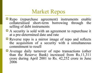 Market Repos
 Repo (repurchase agreement) instruments enable
collateralised short-term borrowing through the
selling of debt instruments
 A security is sold with an agreement to repurchase it
at a pre-determined date and rate
 Reverse repo is a mirror image of repo and reflects
the acquisition of a security with a simultaneous
commitment to resell
 Average daily turnover of repo transactions (other
than the Reserve Bank) increased from Rs.11,311
crore during April 2001 to Rs. 42,252 crore in June
2006
 