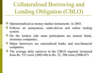 Collateralised Borrowing and
Lending Obligation (CBLO)
 Operationalised as money market instruments in 2003.
 Follows an anonymous, order-driven and online trading
system.
 On the lenders side main participants are mutual funds,
insurance companies..
 Major borrowers are nationalised banks and non-financial
companies.
 The average daily turnover in the CBLO segment increased
from Rs. 515 crore (2003-04) to Rs. 32, 390 crore (2006-07)
 