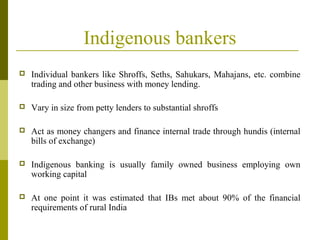 Indigenous bankers
 Individual bankers like Shroffs, Seths, Sahukars, Mahajans, etc. combine
trading and other business with money lending.
 Vary in size from petty lenders to substantial shroffs
 Act as money changers and finance internal trade through hundis (internal
bills of exchange)
 Indigenous banking is usually family owned business employing own
working capital
 At one point it was estimated that IBs met about 90% of the financial
requirements of rural India
 