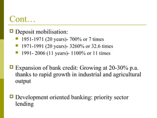 Cont…
 Deposit mobilisation:
 1951-1971 (20 years)- 700% or 7 times
 1971-1991 (20 years)- 3260% or 32.6 times
 1991- 2006 (11 years)- 1100% or 11 times
 Expansion of bank credit: Growing at 20-30% p.a.
thanks to rapid growth in industrial and agricultural
output
 Development oriented banking: priority sector
lending
 