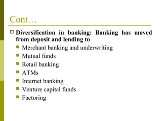 Cont…
 Diversification in banking: Banking has moved
from deposit and lending to
 Merchant banking and underwriting
 Mutual funds
 Retail banking
 ATMs
 Internet banking
 Venture capital funds
 Factoring
 