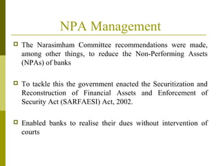 NPA Management
 The Narasimham Committee recommendations were made,
among other things, to reduce the Non-Performing Assets
(NPAs) of banks
 To tackle this the government enacted the Securitization and
Reconstruction of Financial Assets and Enforcement of
Security Act (SARFAESI) Act, 2002.
 Enabled banks to realise their dues without intervention of
courts
 