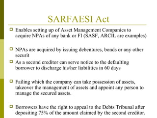 SARFAESI Act
 Enables setting up of Asset Management Companies to
acquire NPAs of any bank or FI (SASF, ARCIL are examples)
 NPAs are acquired by issuing debentures, bonds or any other
securit
 As a second creditor can serve notice to the defaulting
borrower to discharge his/her liabilities in 60 days
 Failing which the company can take possession of assets,
takeover the management of assets and appoint any person to
manage the secured assets.
 Borrowers have the right to appeal to the Debts Tribunal after
depositing 75% of the amount claimed by the second creditor.
 