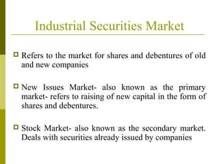 Industrial Securities Market
 Refers to the market for shares and debentures of old
and new companies
 New Issues Market- also known as the primary
market- refers to raising of new capital in the form of
shares and debentures.
 Stock Market- also known as the secondary market.
Deals with securities already issued by companies
 