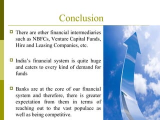 Conclusion
 There are other financial intermediaries
such as NBFCs, Venture Capital Funds,
Hire and Leasing Companies, etc.
 India’s financial system is quite huge
and caters to every kind of demand for
funds
 Banks are at the core of our financial
system and therefore, there is greater
expectation from them in terms of
reaching out to the vast populace as
well as being competitive.
 