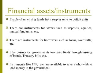 Financial assets/instruments
 Enable channelising funds from surplus units to deficit units
 There are instruments for savers such as deposits, equities,
mutual fund units, etc.
 There are instruments for borrowers such as loans, overdrafts,
etc.
 Like businesses, governments too raise funds through issuing
of bonds, Treasury bills, etc.
 Instruments like PPF, etc. are available to savers who wish to
lend money to the government
 