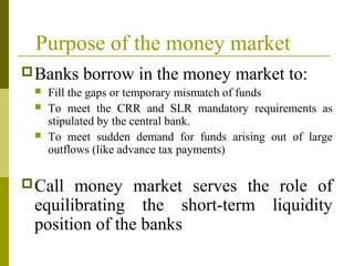 Purpose of the money market
Banks borrow in the money market to:
 Fill the gaps or temporary mismatch of funds
 To meet the CRR and SLR mandatory requirements as
stipulated by the central bank.
 To meet sudden demand for funds arising out of large
outflows (like advance tax payments)
Call money market serves the role of
equilibrating the short-term liquidity
position of the banks
 