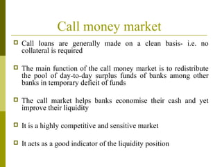 Call money market
 Call loans are generally made on a clean basis- i.e. no
collateral is required
 The main function of the call money market is to redistribute
the pool of day-to-day surplus funds of banks among other
banks in temporary deficit of funds
 The call market helps banks economise their cash and yet
improve their liquidity
 It is a highly competitive and sensitive market
 It acts as a good indicator of the liquidity position
 