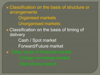  Classification on the basis of structure or
arrangements
Organised markets
Unorganised markets
 Classification on the basis of timing of
delivery
Cash / Spot market
Forward/Future market
 Other types of financial market
Foreign exchange market
Derivatives market
 