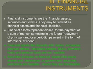  Financial instruments are the financial assets,
securities and claims. They may be viewed as
financial assets and financial liabilities.
 Financial assets represent claims for the payment of
a sum of money sometime in the future (repayment
of principal) and/or a periodic payment in the form of
interest or dividend.
 Financial assets like deposits with banks, companies
and post offices, insurance policies, NSCs, provident
funds and pension funds are not tradable.
 Securities (included in financial assets) like equity
shares and debentures, or government securities
and bonds are tradable. Hence they are transferable.
 