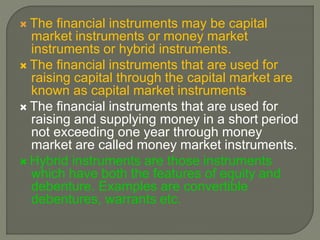  The financial instruments may be capital
market instruments or money market
instruments or hybrid instruments.
 The financial instruments that are used for
raising capital through the capital market are
known as capital market instruments.
 The financial instruments that are used for
raising and supplying money in a short period
not exceeding one year through money
market are called money market instruments.
 Hybrid instruments are those instruments
which have both the features of equity and
debenture. Examples are convertible
debentures, warrants etc.
 