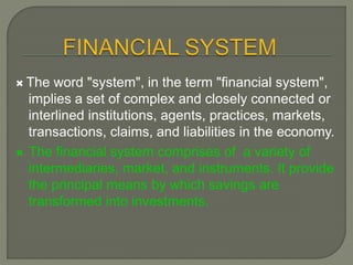  The word "system", in the term "financial system",
implies a set of complex and closely connected or
interlined institutions, agents, practices, markets,
transactions, claims, and liabilities in the economy.
 The financial system comprises of a variety of
intermediaries, market, and instruments. It provide
the principal means by which savings are
transformed into investments.
 