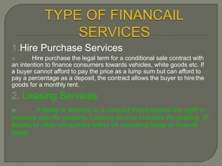 1.Hire Purchase Services
 Hire purchase the legal term for a conditional sale contract with
an intention to finance consumers towards vehicles, white goods etc. If
a buyer cannot afford to pay the price as a lump sum but can afford to
pay a percentage as a deposit, the contract allows the buyer to hire the
goods for a monthly rent.
2. Leasing Services
 A lease or tenancy is a contract that transfers the right to
possess specific property. Leasing service includes the leasing of
assets to other companies either on operating lease or finance
lease.
 