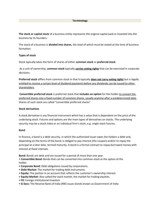 Terminology
The stock or capital stock of a business entity represents the original capital paid or invested into the
business by its founders.
The stock of a business is divided into shares, the total of which must be stated at the time of business
formation.
Types of stock
Stock typically takes the form of shares of either common stock or preferred stock.
As a unit of ownership, common stock typically carries voting rights that can be exercised in corporate
decisions.
Preferred stock differs from common stock in that it typically does not carry voting rights but is legally
entitled to receive a certain level of dividend payments before any dividends can be issued to other
shareholders.
Convertible preferred stock is preferred stock that includes an option for the holder to convert the
preferred shares into a fixed number of common shares, usually anytime after a predetermined date.
Shares of such stock are called "convertible preferred shares"
Stock derivatives
A stock derivative is any financial instrument which has a value that is dependent on the price of the
underlying stock. Futures and options are the main types of derivatives on stocks. The underlying
security may be a stock index or an individual firm's stock, e.g. single-stock futures.
Bond
In finance, a bond is a debt security, in which the authorized issuer owes the holders a debt and,
depending on the terms of the bond, is obliged to pay interest (the coupon) and/or to repay the
principal at a later date, termed maturity. A bond is a formal contract to repay borrowed money with
interest at fixed intervals.
Bond: Bonds are debt and are issued for a period of more than one year.
• Convertible Bond: Bonds that can be converted into common stock at the option of the
holder.
• Corporate Bond: Debt obligations issued by corporations.
• Debt Market: The market for trading debt instruments.
• Equity: The portion in an account that reflects the customer’s ownership interest.
• Equity Market: Also called the stock market, the market for trading equities.
• FII: Foreign Institutional Investors
• G-Secs: The Reserve Bank of India (RBI) issues bonds known as Government of India
 