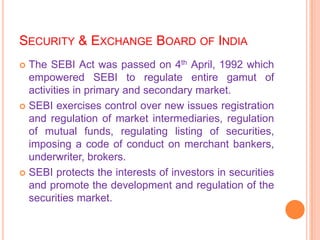 SECURITY & EXCHANGE BOARD OF INDIA
 The SEBI Act was passed on 4th April, 1992 which
  empowered SEBI to regulate entire gamut of
  activities in primary and secondary market.
 SEBI exercises control over new issues registration
  and regulation of market intermediaries, regulation
  of mutual funds, regulating listing of securities,
  imposing a code of conduct on merchant bankers,
  underwriter, brokers.
 SEBI protects the interests of investors in securities
  and promote the development and regulation of the
  securities market.
 