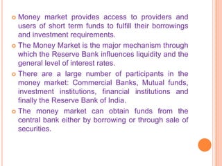  Money market provides access to providers and
  users of short term funds to fulfill their borrowings
  and investment requirements.
 The Money Market is the major mechanism through
  which the Reserve Bank influences liquidity and the
  general level of interest rates.
 There are a large number of participants in the
  money market: Commercial Banks, Mutual funds,
  investment institutions, financial institutions and
  finally the Reserve Bank of India.
 The money market can obtain funds from the
  central bank either by borrowing or through sale of
  securities.
 