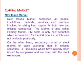 CAPITAL MARKET
New Issue Market
 New Issues Market comprises all people,
 institutions, methods, services and practices
 involved in raising fresh capital for both new and
 existing companies. This Market is also called
 Primary Market. PM deals in only new securities
 which acquire form for the first time, i.e. which were
 not available previously.
 On the other hand, secondary market or stock
 market or stock exchange deal in existing
 securities, i.e. securities which have already been
 issued by companies and are listed with the stock
 exchanges.
 