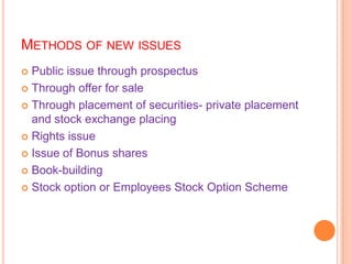 METHODS OF NEW ISSUES
 Public issue through prospectus
 Through offer for sale

 Through placement of securities- private placement
  and stock exchange placing
 Rights issue

 Issue of Bonus shares

 Book-building

 Stock option or Employees Stock Option Scheme
 