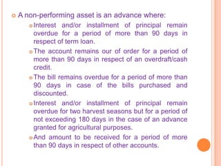    A non-performing asset is an advance where:
        Interest and/or installment of principal remain
         overdue for a period of more than 90 days in
         respect of term loan.
        The account remains our of order for a period of

         more than 90 days in respect of an overdraft/cash
         credit.
        The bill remains overdue for a period of more than
         90 days in case of the bills purchased and
         discounted.
        Interest and/or installment of principal remain

         overdue for two harvest seasons but for a period of
         not exceeding 180 days in the case of an advance
         granted for agricultural purposes.
        And amount to be received for a period of more
         than 90 days in respect of other accounts.
 