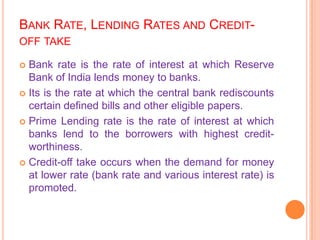 BANK RATE, LENDING RATES AND CREDIT-
OFF TAKE

 Bank rate is the rate of interest at which Reserve
  Bank of India lends money to banks.
 Its is the rate at which the central bank rediscounts
  certain defined bills and other eligible papers.
 Prime Lending rate is the rate of interest at which
  banks lend to the borrowers with highest credit-
  worthiness.
 Credit-off take occurs when the demand for money
  at lower rate (bank rate and various interest rate) is
  promoted.
 