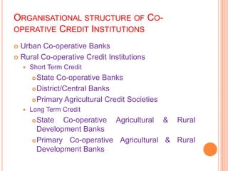 ORGANISATIONAL STRUCTURE OF CO-
OPERATIVE CREDIT INSTITUTIONS

 Urban Co-operative Banks
 Rural Co-operative Credit Institutions
       Short Term Credit
         State Co-operative Banks
         District/Central Banks

         Primary Agricultural Credit Societies

       Long Term Credit
         State Co-operative Agricultural & Rural
          Development Banks
         Primary Co-operative Agricultural & Rural
          Development Banks
 